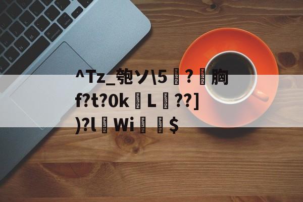 ^Tz_匏ソ5薸?夣胸f?t?0kL螧??])?lWi袵$的简单介绍