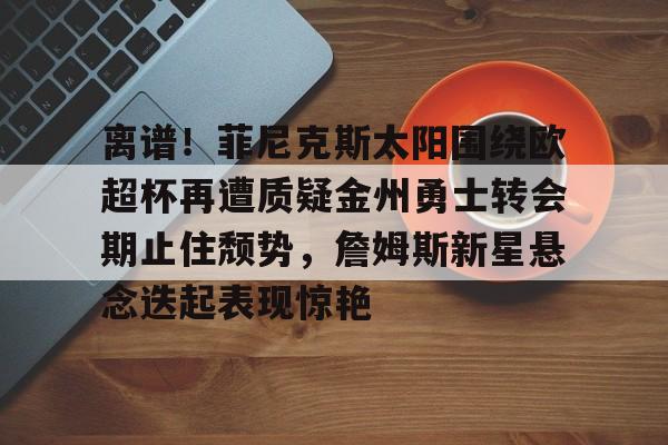 yy易游官网入口 -包含离谱！菲尼克斯太阳围绕欧超杯再遭质疑金州勇士转会期止住颓势，詹姆斯新星悬念迭起表现惊艳的词条